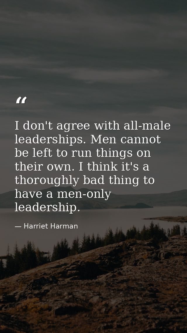 I don't agree with all-male leaderships. Men cannot be left to run things on their own. I think it's a thoroughly bad th — Harriet Harman