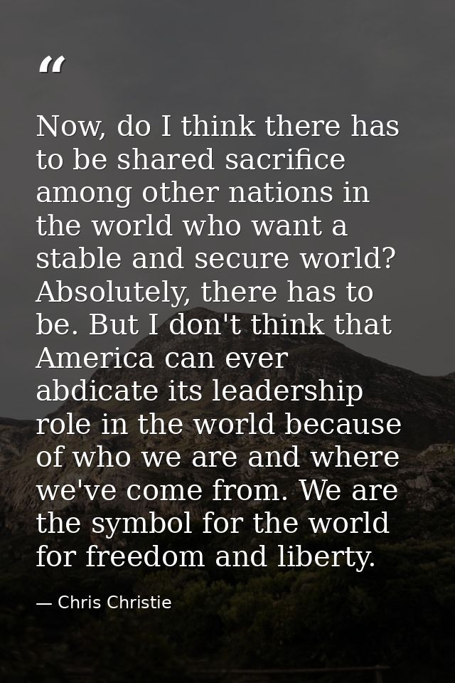 Now, do I think there has to be shared sacrifice among other nations in the world who want a stable and secure world? Ab — Chris Christie