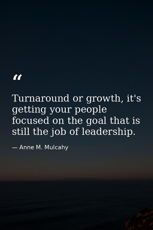 Turnaround or growth, it's getting your people focused on the goal that is still the job of leadership. — Anne M. Mulcahy