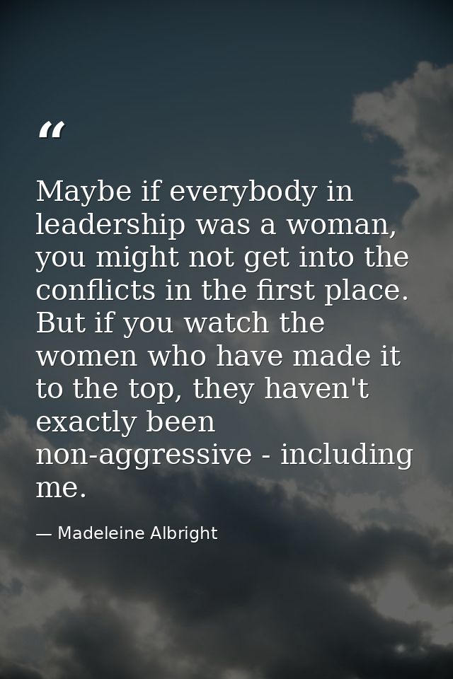 Maybe if everybody in leadership was a woman, you might not get into the conflicts in the first place. But if you watch  — Madeleine Albright