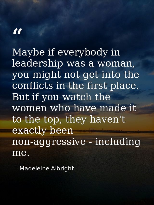 Maybe if everybody in leadership was a woman, you might not get into the conflicts in the first place. But if you watch  — Madeleine Albright