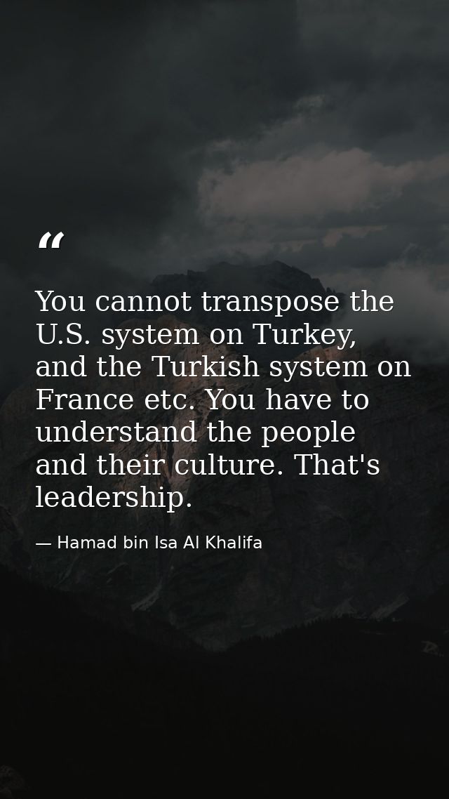 You cannot transpose the U.S. system on Turkey, and the Turkish system on France etc. You have to understand the people  — Hamad bin Isa Al Khalifa
