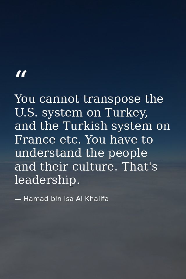 You cannot transpose the U.S. system on Turkey, and the Turkish system on France etc. You have to understand the people  — Hamad bin Isa Al Khalifa
