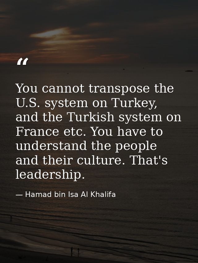 You cannot transpose the U.S. system on Turkey, and the Turkish system on France etc. You have to understand the people  — Hamad bin Isa Al Khalifa