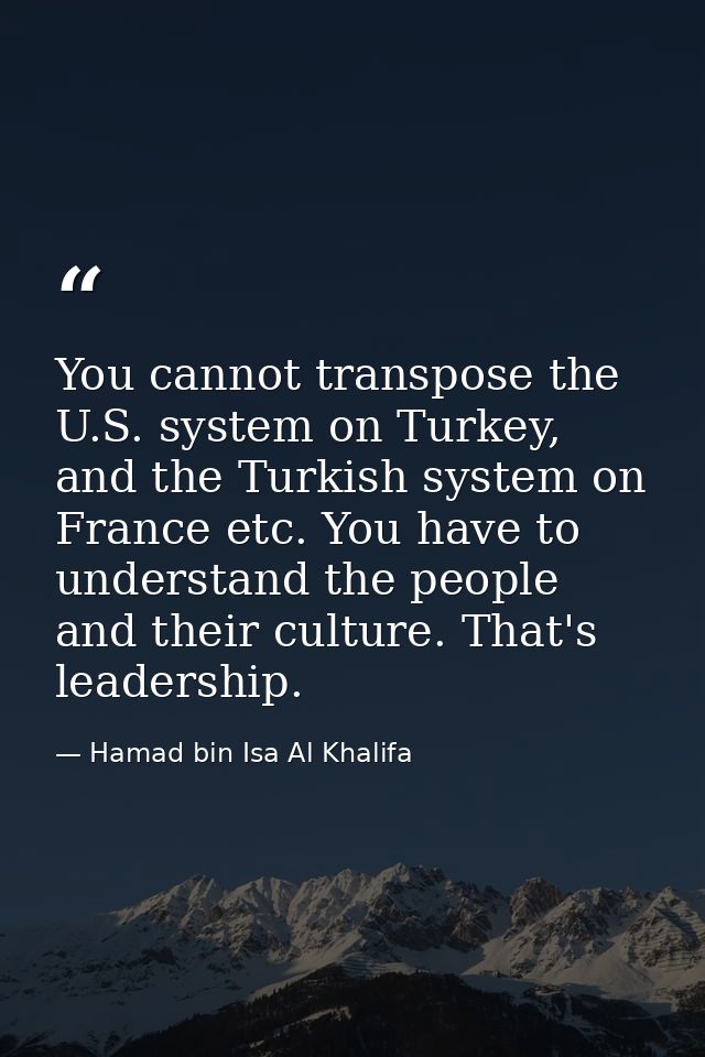 You cannot transpose the U.S. system on Turkey, and the Turkish system on France etc. You have to understand the people  — Hamad bin Isa Al Khalifa
