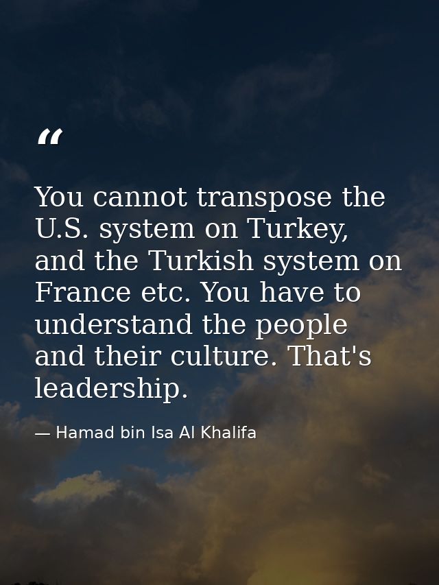 You cannot transpose the U.S. system on Turkey, and the Turkish system on France etc. You have to understand the people  — Hamad bin Isa Al Khalifa