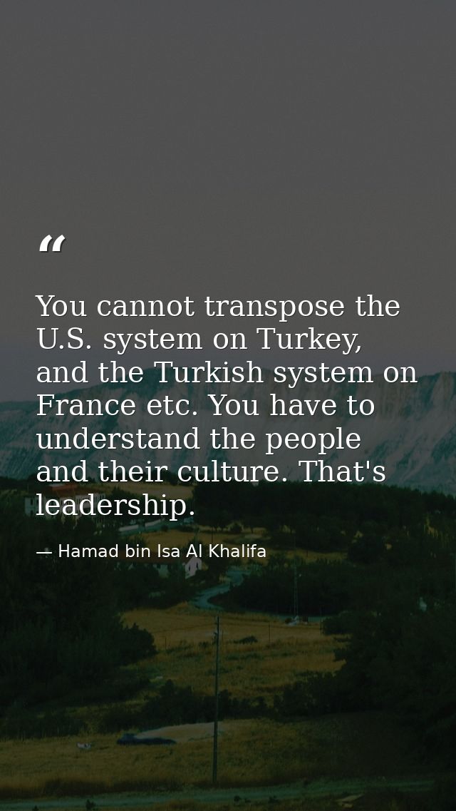 You cannot transpose the U.S. system on Turkey, and the Turkish system on France etc. You have to understand the people  — Hamad bin Isa Al Khalifa