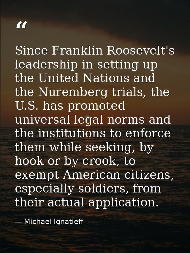 Since Franklin Roosevelt's leadership in setting up the United Nations and the Nuremberg trials, the U.S. has promoted u — Michael Ignatieff