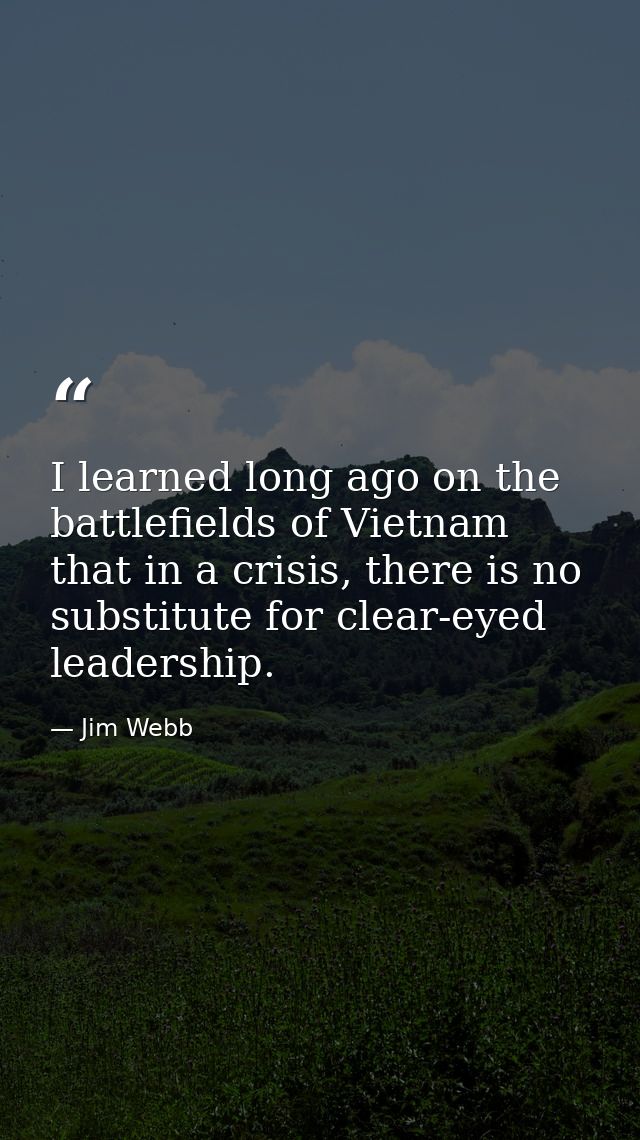 I learned long ago on the battlefields of Vietnam that in a crisis, there is no substitute for clear-eyed leadership. — Jim Webb