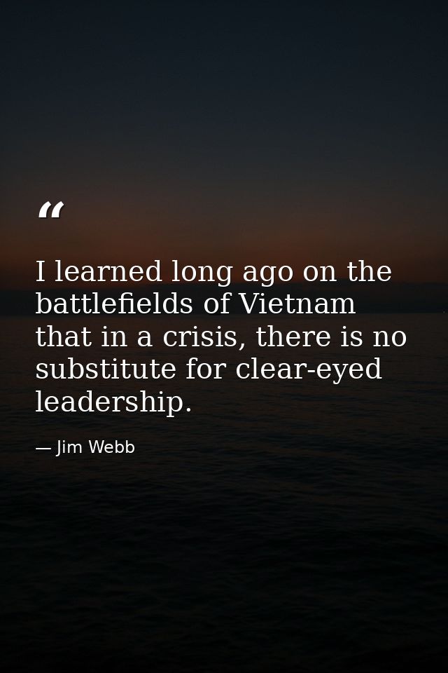I learned long ago on the battlefields of Vietnam that in a crisis, there is no substitute for clear-eyed leadership. — Jim Webb