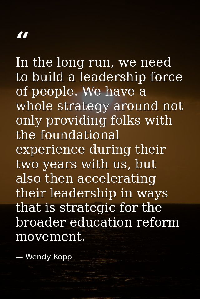 In the long run, we need to build a leadership force of people. We have a whole strategy around not only providing folks — Wendy Kopp