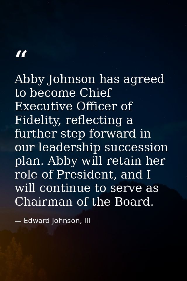 Abby Johnson has agreed to become Chief Executive Officer of Fidelity, reflecting a further step forward in our leadersh — Edward Johnson, III