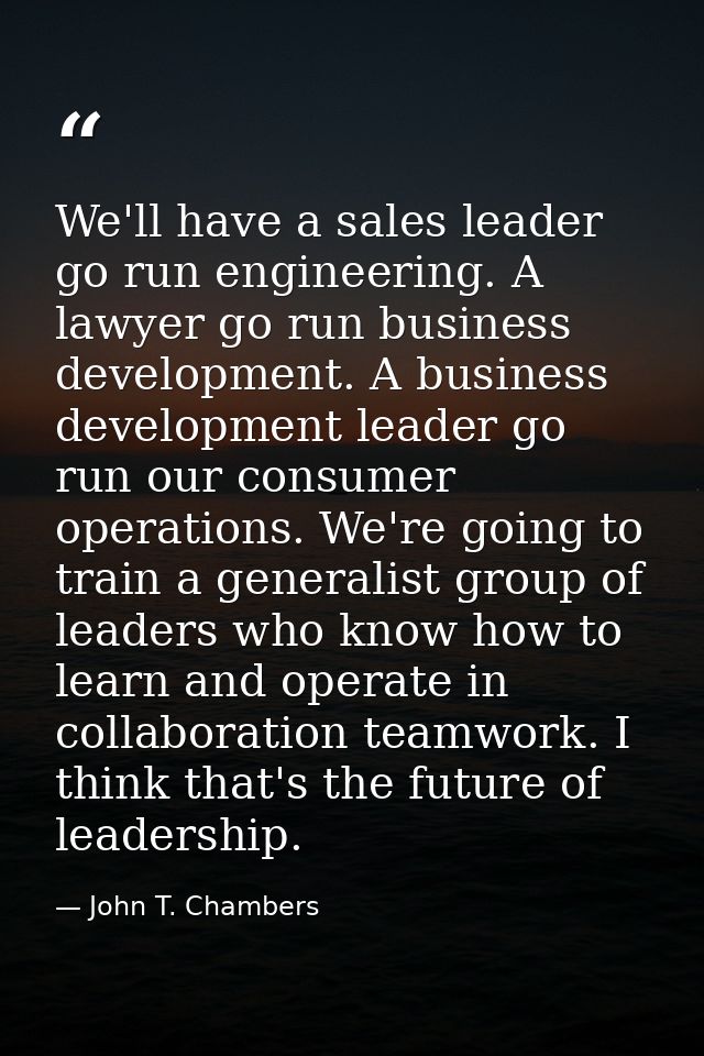 We'll have a sales leader go run engineering. A lawyer go run business development. A business development leader go run — John T. Chambers