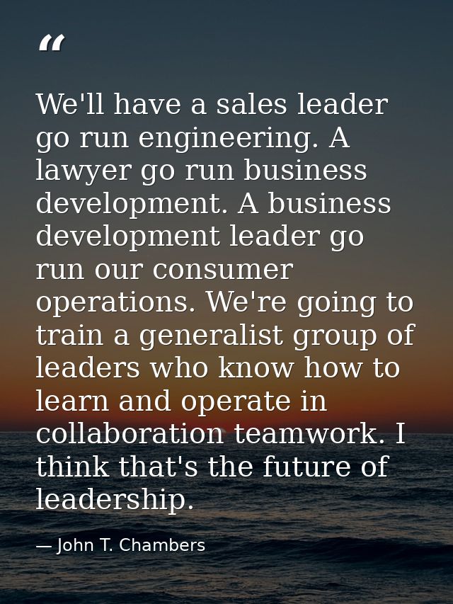 We'll have a sales leader go run engineering. A lawyer go run business development. A business development leader go run — John T. Chambers