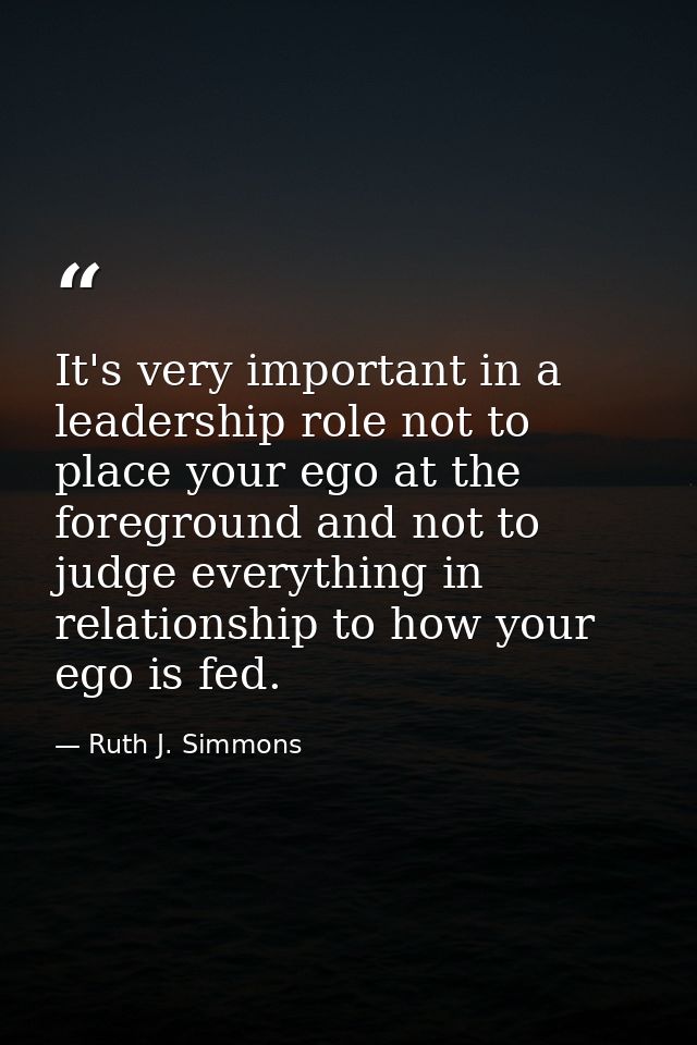 It's very important in a leadership role not to place your ego at the foreground and not to judge everything in relation — Ruth J. Simmons