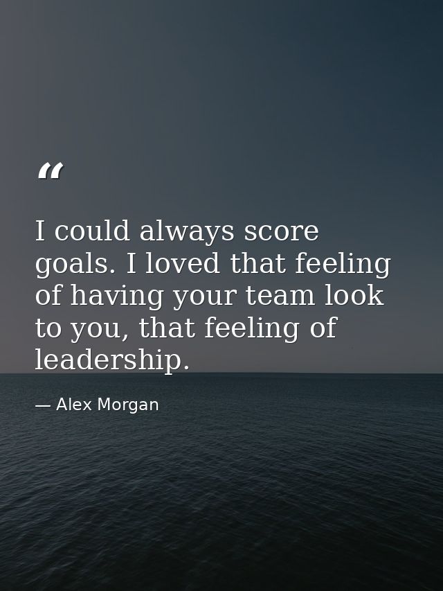 I could always score goals. I loved that feeling of having your team look to you, that feeling of leadership. — Alex Morgan