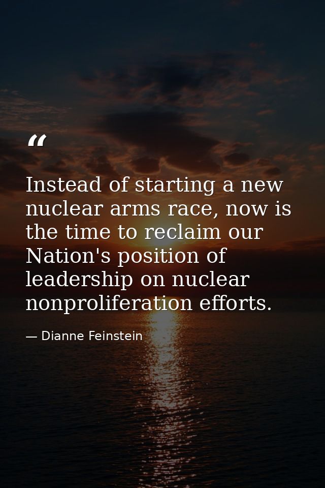Instead of starting a new nuclear arms race, now is the time to reclaim our Nation's position of leadership on nuclear n — Dianne Feinstein