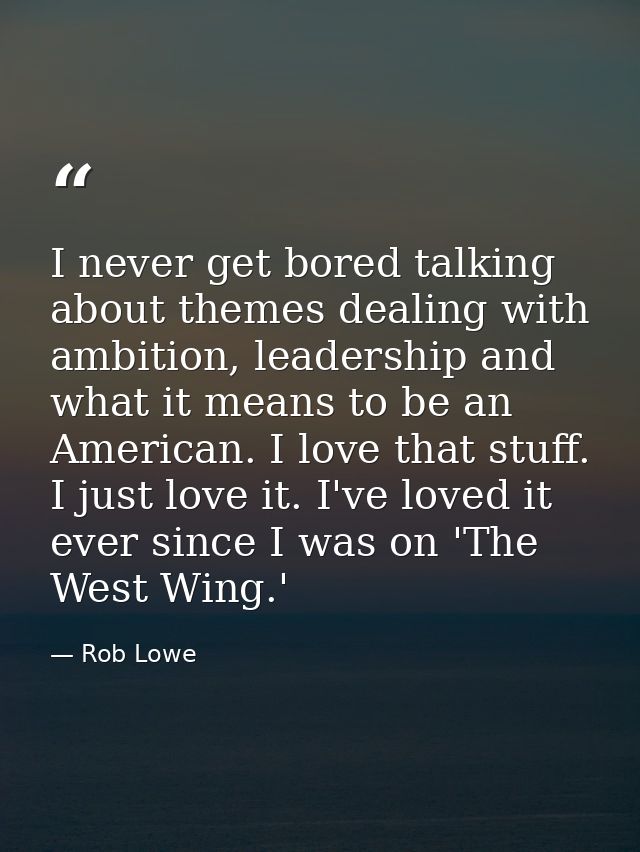 I never get bored talking about themes dealing with ambition, leadership and what it means to be an American. I love tha — Rob Lowe