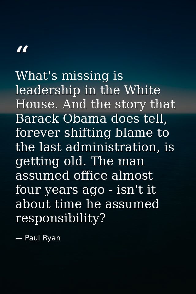 What's missing is leadership in the White House. And the story that Barack Obama does tell, forever shifting blame to th — Paul Ryan