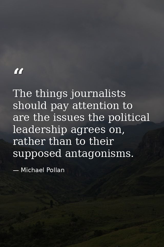 The things journalists should pay attention to are the issues the political leadership agrees on, rather than to their s — Michael Pollan