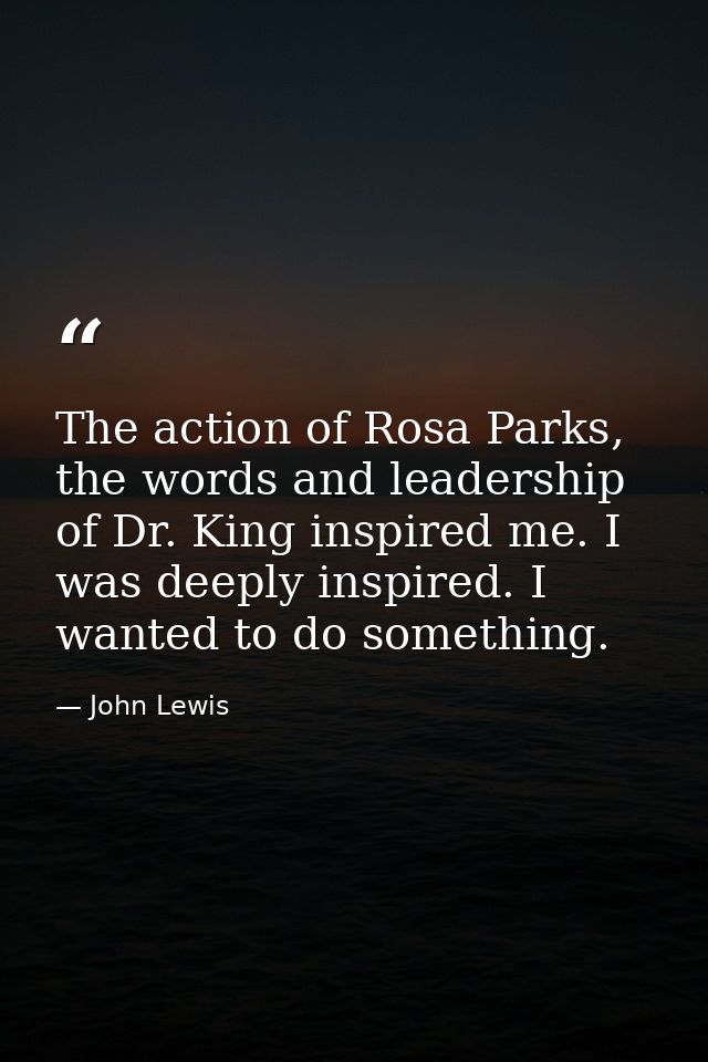 The action of Rosa Parks, the words and leadership of Dr. King inspired me. I was deeply inspired. I wanted to do someth — John Lewis