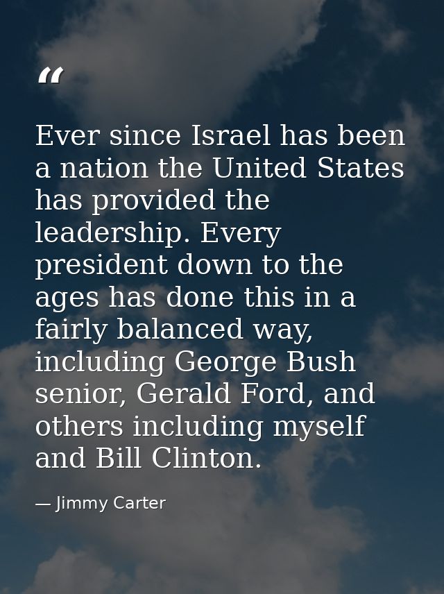 Ever since Israel has been a nation the United States has provided the leadership. Every president down to the ages has  — Jimmy Carter