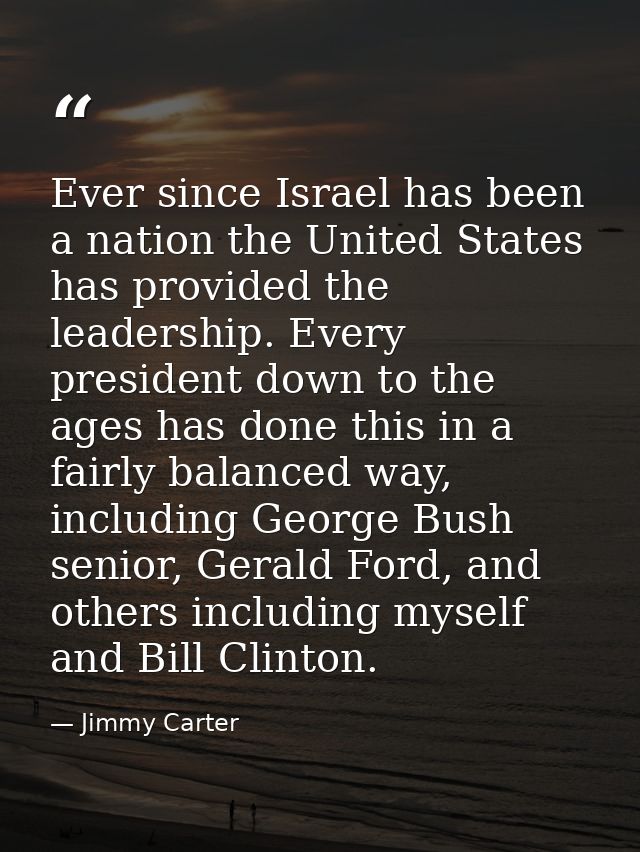 Ever since Israel has been a nation the United States has provided the leadership. Every president down to the ages has  — Jimmy Carter