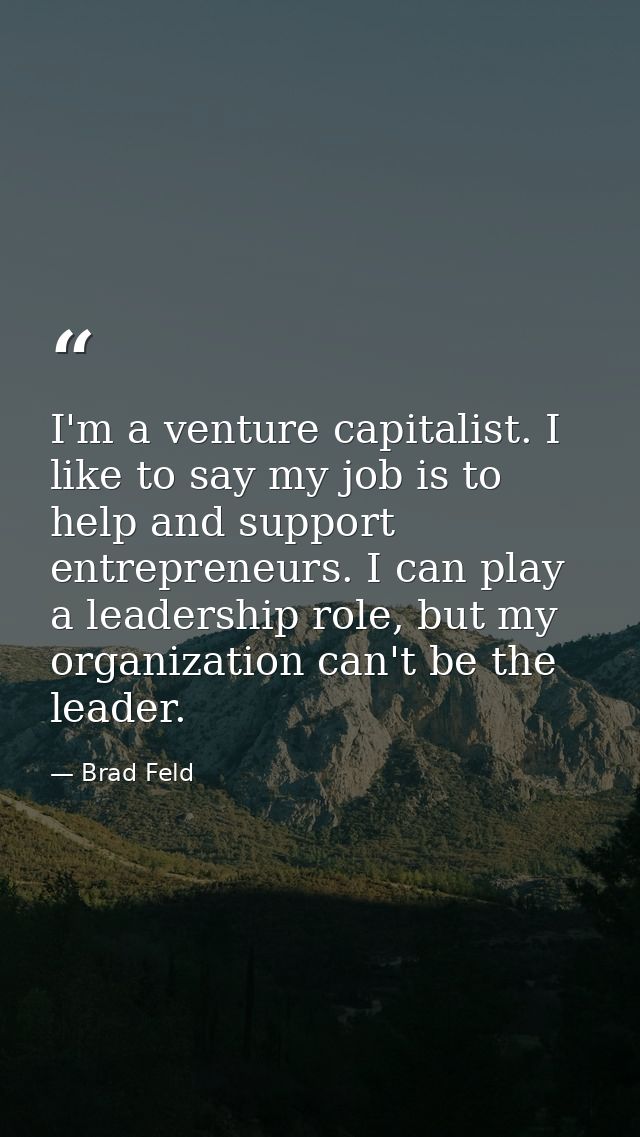 I'm a venture capitalist. I like to say my job is to help and support entrepreneurs. I can play a leadership role, but m — Brad Feld