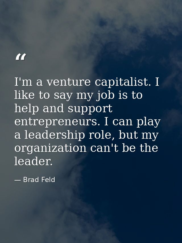 I'm a venture capitalist. I like to say my job is to help and support entrepreneurs. I can play a leadership role, but m — Brad Feld