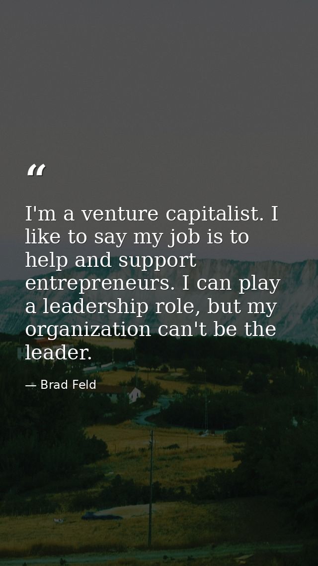 I'm a venture capitalist. I like to say my job is to help and support entrepreneurs. I can play a leadership role, but m — Brad Feld