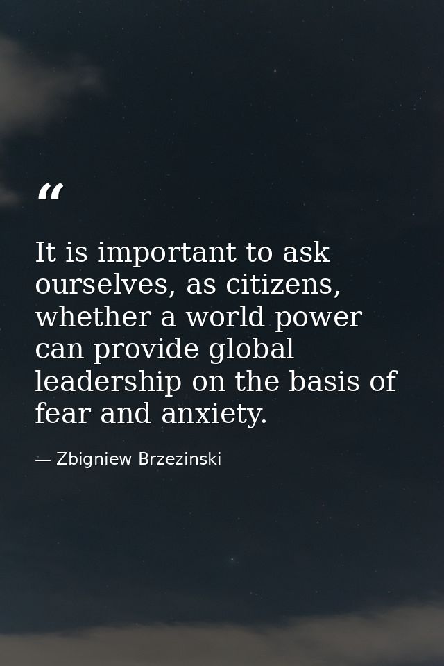 It is important to ask ourselves, as citizens, whether a world power can provide global leadership on the basis of fear  — Zbigniew Brzezinski