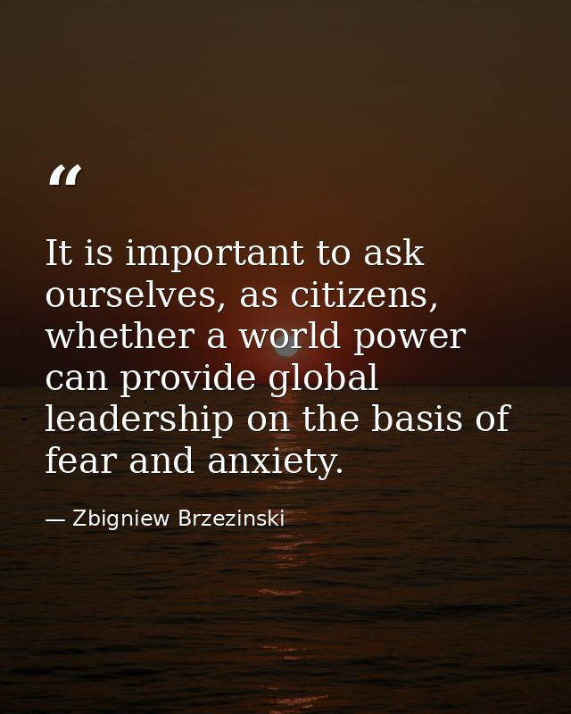 It is important to ask ourselves, as citizens, whether a world power can provide global leadership on the basis of fear  — Zbigniew Brzezinski