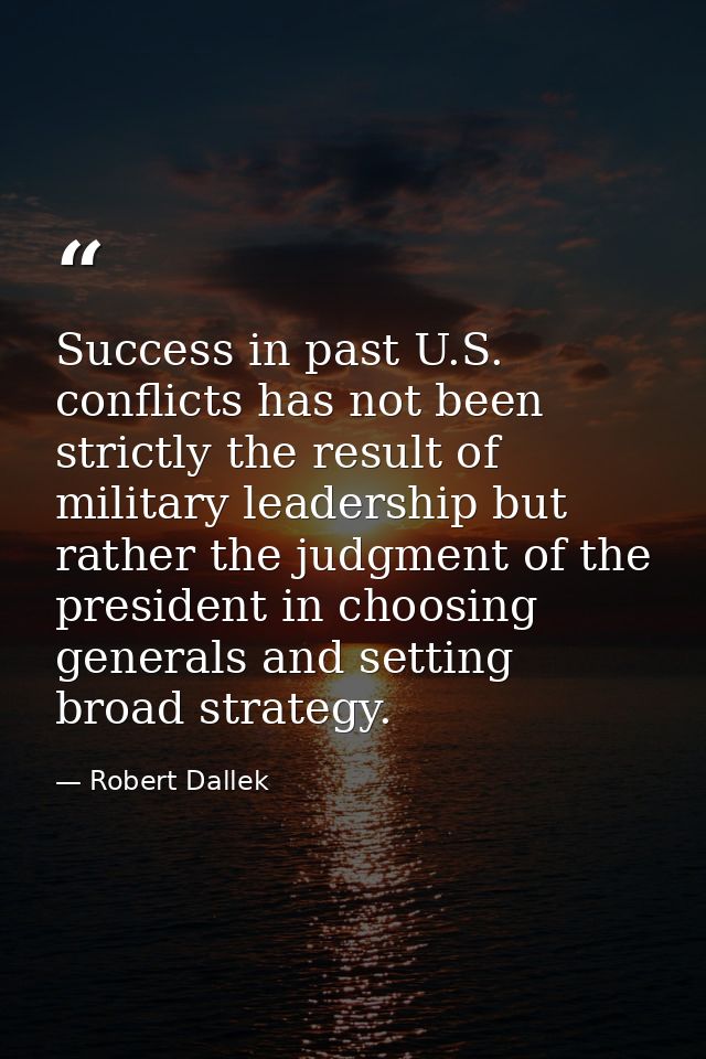 Success in past U.S. conflicts has not been strictly the result of military leadership but rather the judgment of the pr — Robert Dallek