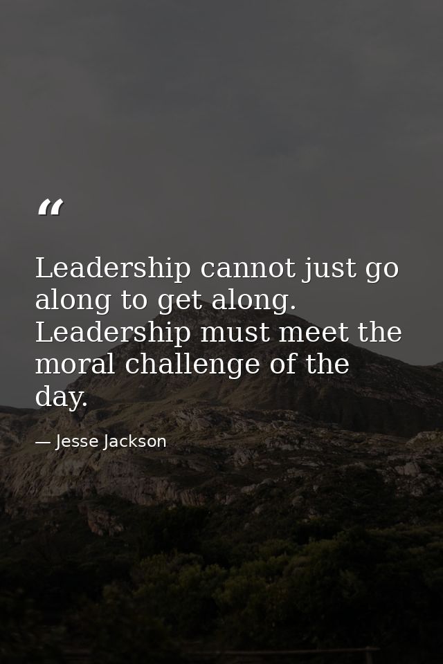 Leadership cannot just go along to get along. Leadership must meet the moral challenge of the day. — Jesse Jackson