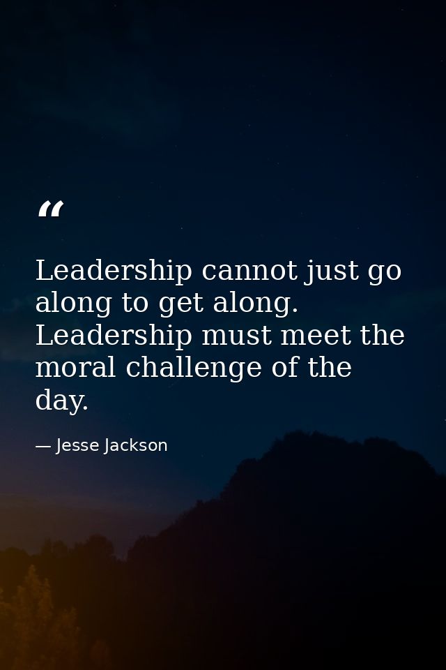 Leadership cannot just go along to get along. Leadership must meet the moral challenge of the day. — Jesse Jackson