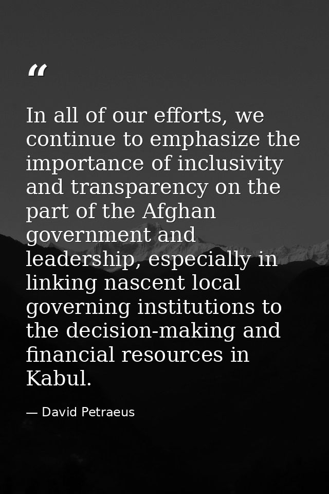 In all of our efforts, we continue to emphasize the importance of inclusivity and transparency on the part of the Afghan — David Petraeus