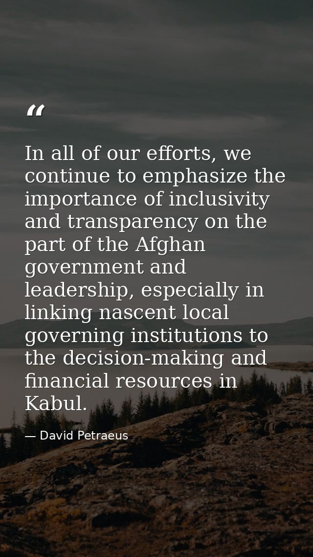 In all of our efforts, we continue to emphasize the importance of inclusivity and transparency on the part of the Afghan — David Petraeus
