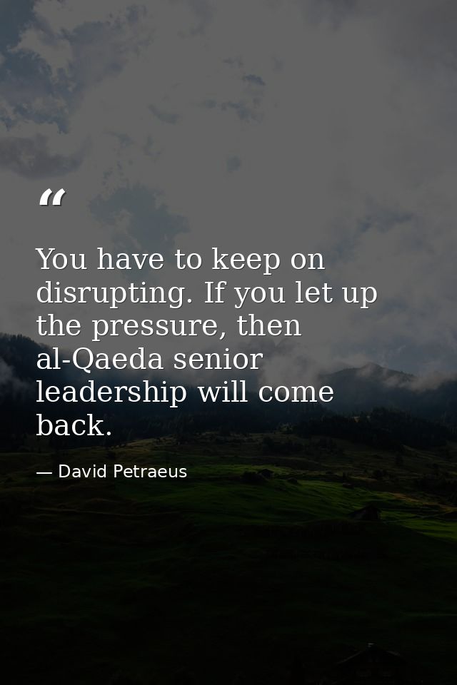 You have to keep on disrupting. If you let up the pressure, then al-Qaeda senior leadership will come back. — David Petraeus