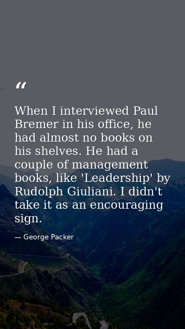 When I interviewed Paul Bremer in his office, he had almost no books on his shelves. He had a couple of management books — George Packer