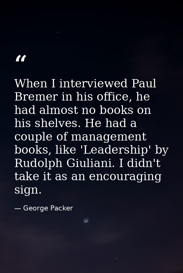 When I interviewed Paul Bremer in his office, he had almost no books on his shelves. He had a couple of management books — George Packer