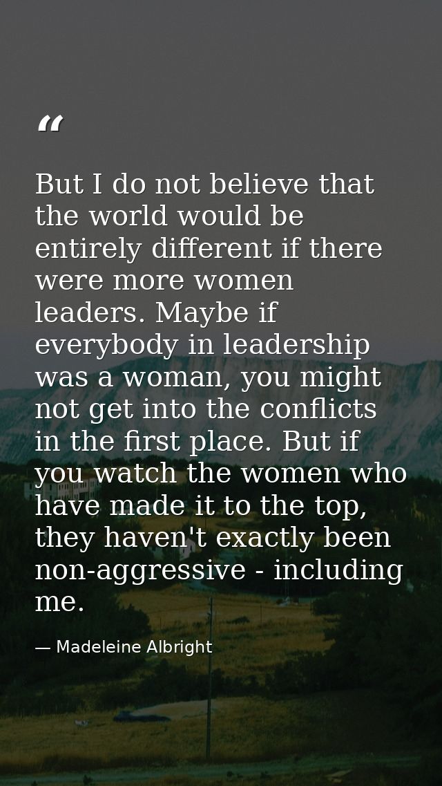 But I do not believe that the world would be entirely different if there were more women leaders. Maybe if everybody in  — Madeleine Albright