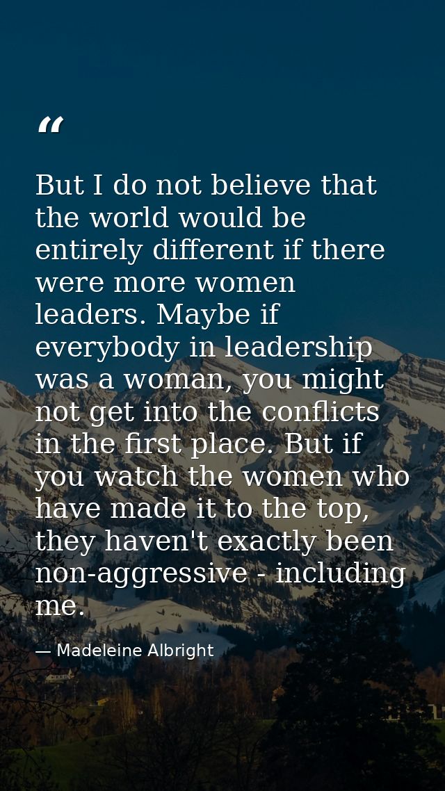 But I do not believe that the world would be entirely different if there were more women leaders. Maybe if everybody in  — Madeleine Albright