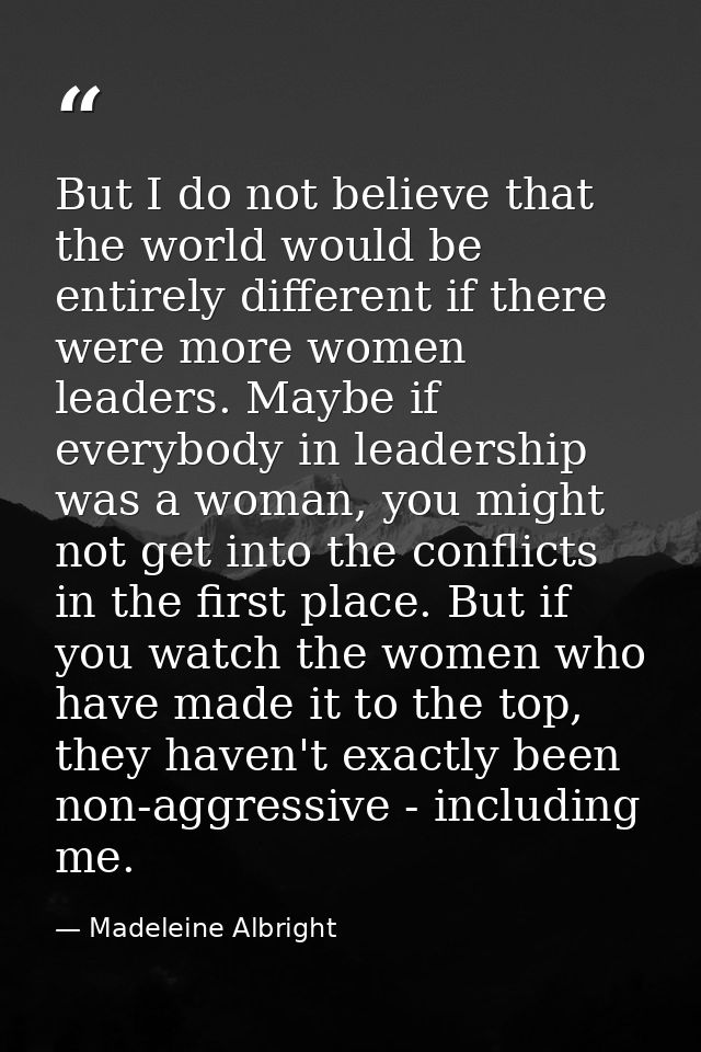 But I do not believe that the world would be entirely different if there were more women leaders. Maybe if everybody in  — Madeleine Albright