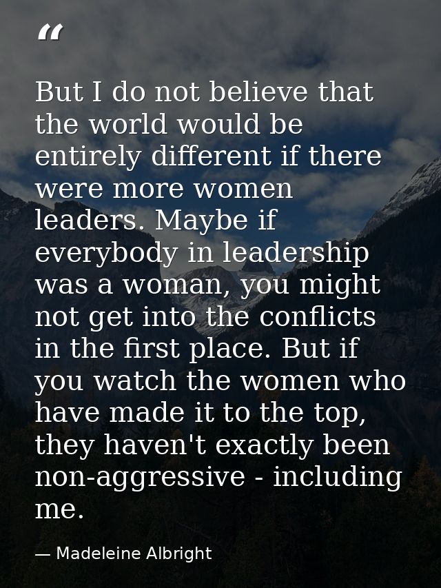 But I do not believe that the world would be entirely different if there were more women leaders. Maybe if everybody in  — Madeleine Albright