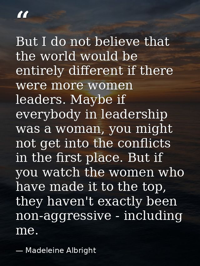 But I do not believe that the world would be entirely different if there were more women leaders. Maybe if everybody in  — Madeleine Albright