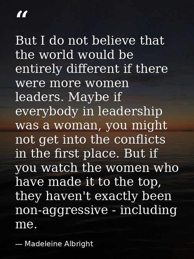 But I do not believe that the world would be entirely different if there were more women leaders. Maybe if everybody in  — Madeleine Albright