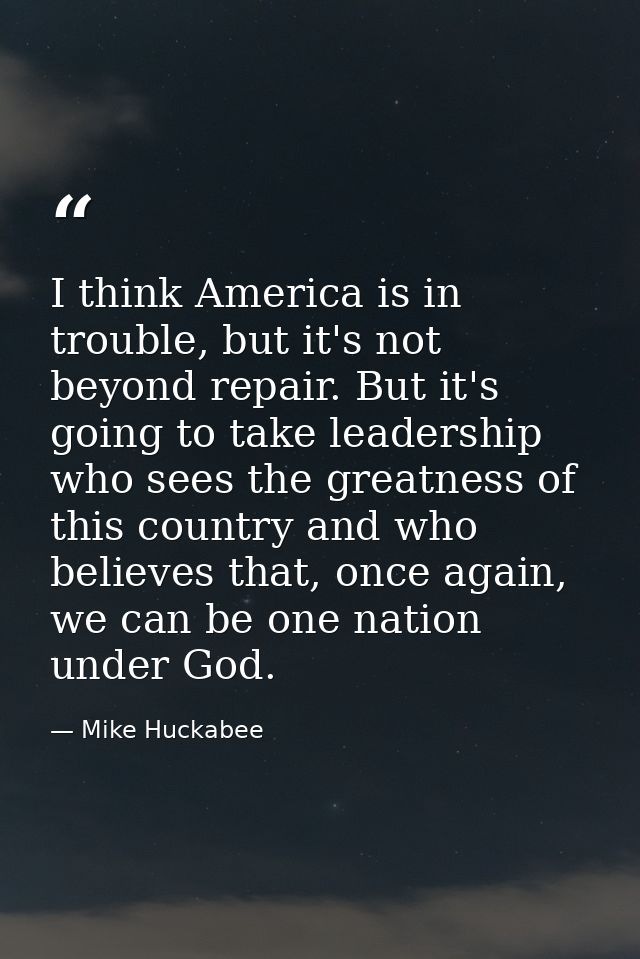 I think America is in trouble, but it's not beyond repair. But it's going to take leadership who sees the greatness of t — Mike Huckabee