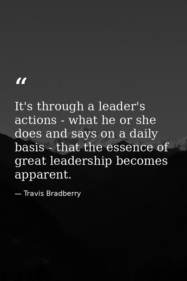 It's through a leader's actions - what he or she does and says on a daily basis - that the essence of great leadership b — Travis Bradberry