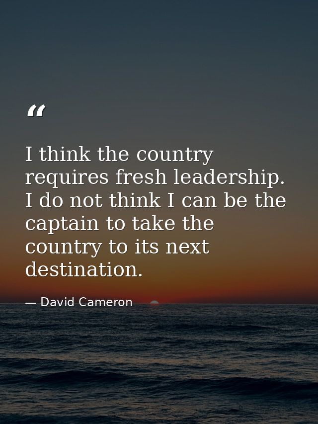 I think the country requires fresh leadership. I do not think I can be the captain to take the country to its next desti — David Cameron