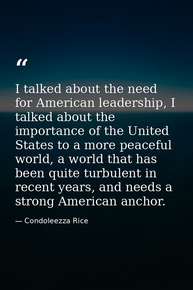 I talked about the need for American leadership, I talked about the importance of the United States to a more peaceful w — Condoleezza Rice